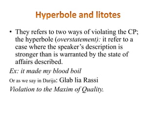 • They refers to two ways of violating the CP;
the hyperbole (overstatement): it refer to a
case where the speaker‟s description is
stronger than is warranted by the state of
affairs described.
Ex: it made my blood boil
Or as we say in Darija: Glab lia Rassi
Violation to the Maxim of Quality.

 