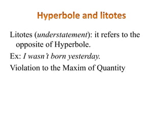 Litotes (understatement): it refers to the
opposite of Hyperbole.
Ex: I wasn’t born yesterday.
Violation to the Maxim of Quantity

 