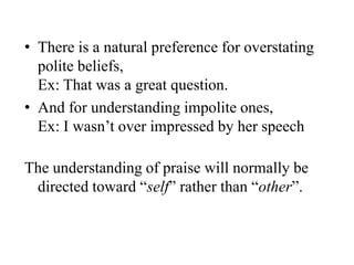 • There is a natural preference for overstating
polite beliefs,
Ex: That was a great question.
• And for understanding impolite ones,
Ex: I wasn‟t over impressed by her speech
The understanding of praise will normally be
directed toward “self” rather than “other”.

 