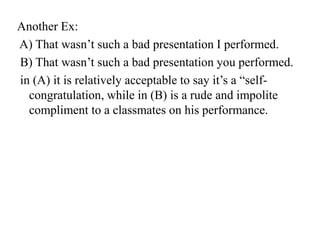 Another Ex:
A) That wasn‟t such a bad presentation I performed.
B) That wasn‟t such a bad presentation you performed.
in (A) it is relatively acceptable to say it‟s a “selfcongratulation, while in (B) is a rude and impolite
compliment to a classmates on his performance.

 