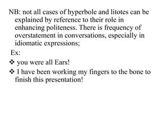 NB: not all cases of hyperbole and litotes can be
explained by reference to their role in
enhancing politeness. There is frequency of
overstatement in conversations, especially in
idiomatic expressions;
Ex:
 you were all Ears!
 I have been working my fingers to the bone to
finish this presentation!

 