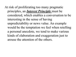 At risk of proliferating too many pragmatic
principles, an Interest Principle must be
considered, which enables a conversation to be
interesting in the sense of having
unpredictability or news value. An example
would be the temptation we feel when retelling
a personal anecdote, we tend to make various
kinds of elaboration and exaggeration just to
arouse the attention of the others.

 
