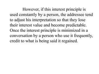 However, if this interest principle is
used constantly by a person, the addressee tend
to adjust his interpretation so that they lose
their interest value and become predictable.
Once the interest principle is minimized in a
conversation by a person who use it frequently,
credit to what is being said it regained.

 