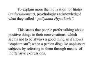 To explain more the motivation for litotes
(understatement), psychologists acknowledged
what they called “ pollyanna Hypothesis”.
This states that people prefer talking about
positive things in their conversations, which
seems not to be always a good thing as it allows
“euphemism”; when a person disguise unpleasant
subjects by referring to them through means of
inoffensive expressions.

 