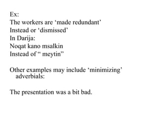 Ex:
The workers are „made redundant‟
Instead or „dismissed‟
In Darija:
Noqat kano msalkin
Instead of “ meytin”
Other examples may include „minimizing‟
adverbials:
The presentation was a bit bad.

 