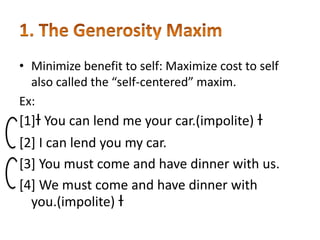 • Minimize benefit to self: Maximize cost to self
also called the “self-centered” maxim.
Ex:

[1]ƚ You can lend me your car.(impolite) ƚ
[2] I can lend you my car.
[3] You must come and have dinner with us.
[4] We must come and have dinner with
you.(impolite) ƚ

 