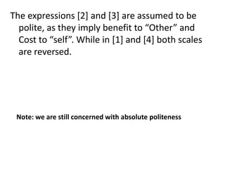 The expressions [2] and [3] are assumed to be
polite, as they imply benefit to “Other” and
Cost to “self”. While in [1] and [4] both scales
are reversed.

Note: we are still concerned with absolute politeness

 