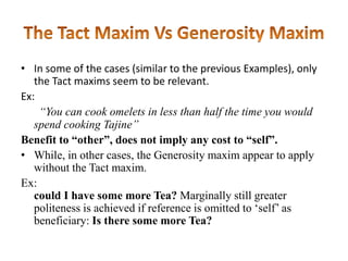 • In some of the cases (similar to the previous Examples), only
the Tact maxims seem to be relevant.
Ex:
“You can cook omelets in less than half the time you would
spend cooking Tajine”
Benefit to “other”, does not imply any cost to “self”.
• While, in other cases, the Generosity maxim appear to apply
without the Tact maxim.
Ex:
could I have some more Tea? Marginally still greater
politeness is achieved if reference is omitted to „self‟ as
beneficiary: Is there some more Tea?

 