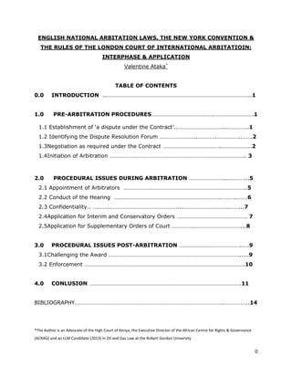 ENGLISH NATIONAL ARBITATION LAWS, THE NEW YORK CONVENTION &
   THE RULES OF THE LONDON COURT OF INTERNATIONAL ARBITATIOIN:
                                      INTERPHASE & APPLICATION
                                                  Valentine Ataka*


                                             TABLE OF CONTENTS
0.0      INTRODUCTION ..……………………………………………………………………………………....1


1.0       PRE-ARBITRATION PROCEDURES…………………………………….……………………….1

  1.1 Establishment of „a dispute under the Contract‟..…………………………....…………..1
  1.2 Identifying the Dispute Resolution Forum ……………………..………….……………..…….2
  1.3Negotiation as required under the Contract …………………………………..………………..2
  1.4Initiation of Arbitration ………………………………………………………………………………….. 3



2.0       PROCEDURAL ISSUES DURING ARBITRATION ……………………....………...5
  2.1 Appointment of Arbitrators …………………………………………………………………………..5
  2.2 Conduct of the Hearing ….…………………………………………………….……..………..…….6
  2.3 Confidentiality.. ….……..………………………………………....…………………………..……...7
  2.4Application for Interim and Conservatory Orders …………………………………………. 7
  2.5Application for Supplementary Orders of Court …………………………………………...8


3.0      PROCEDURAL ISSUES POST-ARBITRATION ……………………………………..….9
  3.1Challenging the Award ………………………………………………………………………………......9
  3.2 Enforcement ………………………………………………………………………………………………….10


4.0      CONLUSION …………………………………………………………………………………………….11


BIBLIOGRAPHY…………………………………………………………………………………………..……………..14




*The Author is an Advocate of the High Court of Kenya, the Executive Director of the African Centre for Rights & Governance
(ACRAG) and an LLM Candidate (2013) in Oil and Gas Law at the Robert Gordon University


                                                                                                                              0
 