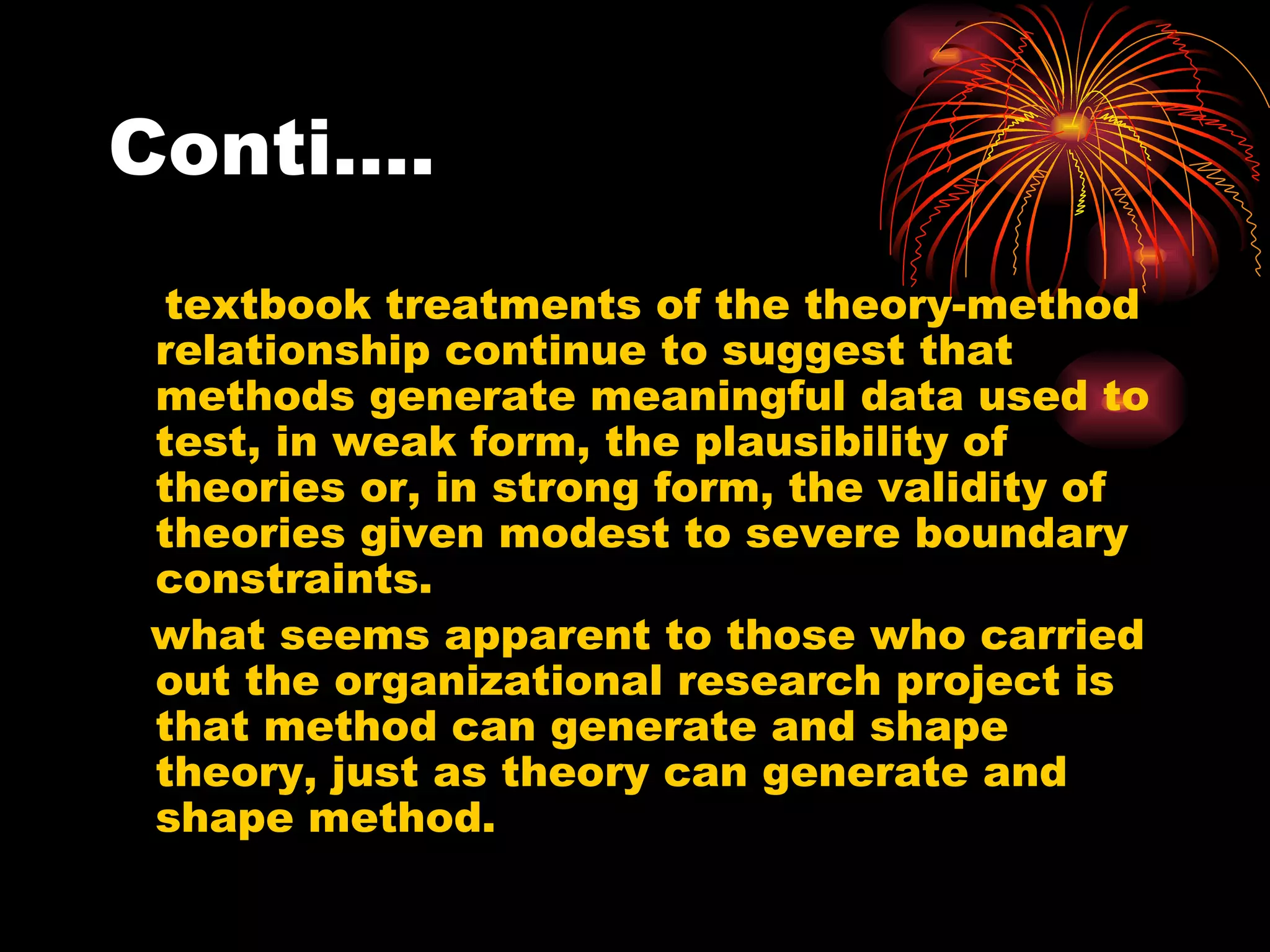 Conti…. textbook treatments of the theory-method relationship continue to suggest that methods generate meaningful data used to test, in weak form, the plausibility of theories or, in strong form, the validity of theories given modest to severe boundary constraints. what seems apparent to those who carried out the organizational research project is that method can generate and shape theory, just as theory can generate and shape method. 