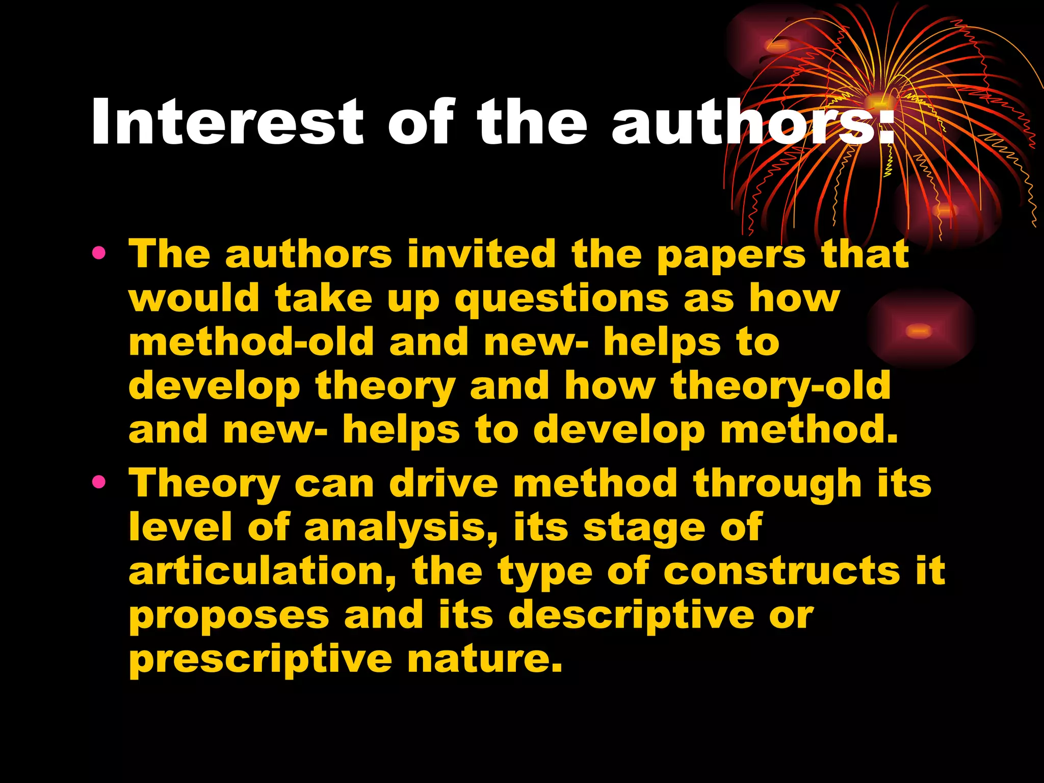 Interest of the authors:  The authors invited the papers that would take up questions as how method-old and new- helps to develop theory and how theory-old and new- helps to develop method. Theory can drive method through its level of analysis, its stage of articulation, the type of constructs it proposes and its descriptive or prescriptive nature. 