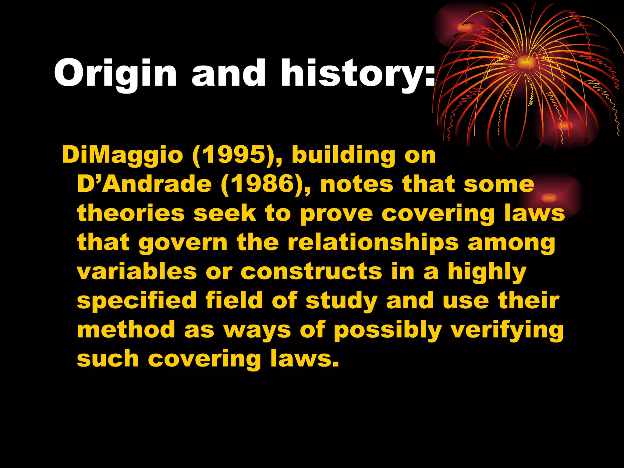 Origin and history: DiMaggio (1995), building on D’Andrade (1986), notes that some theories seek to prove covering laws that govern the relationships among variables or constructs in a highly specified field of study and use their method as ways of possibly verifying such covering laws. 