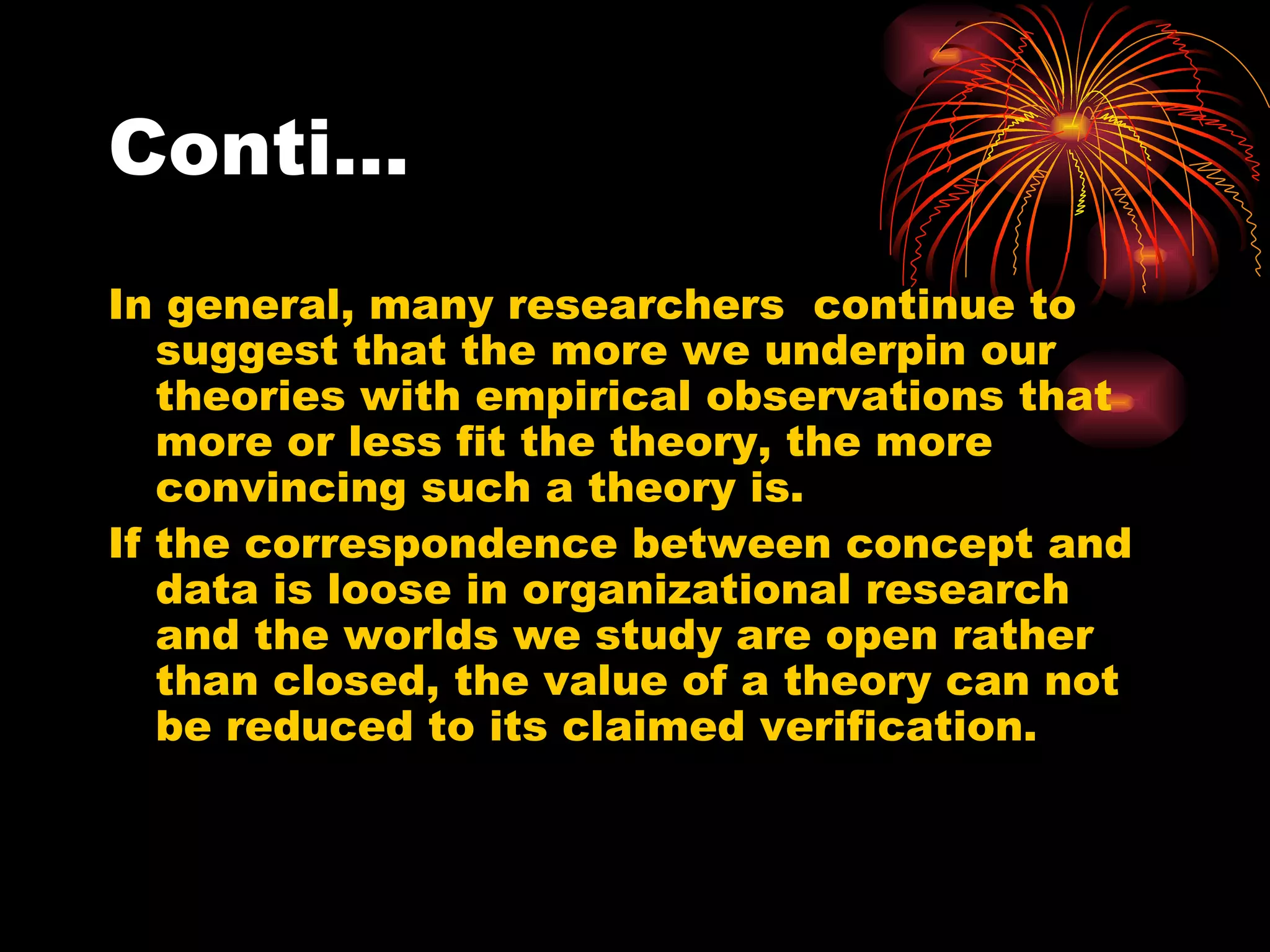 Conti… In general, many researchers  continue to suggest that the more we underpin our theories with empirical observations that more or less fit the theory, the more convincing such a theory is. If the correspondence between concept and data is loose in organizational research and the worlds we study are open rather than closed, the value of a theory can not be reduced to its claimed verification. 