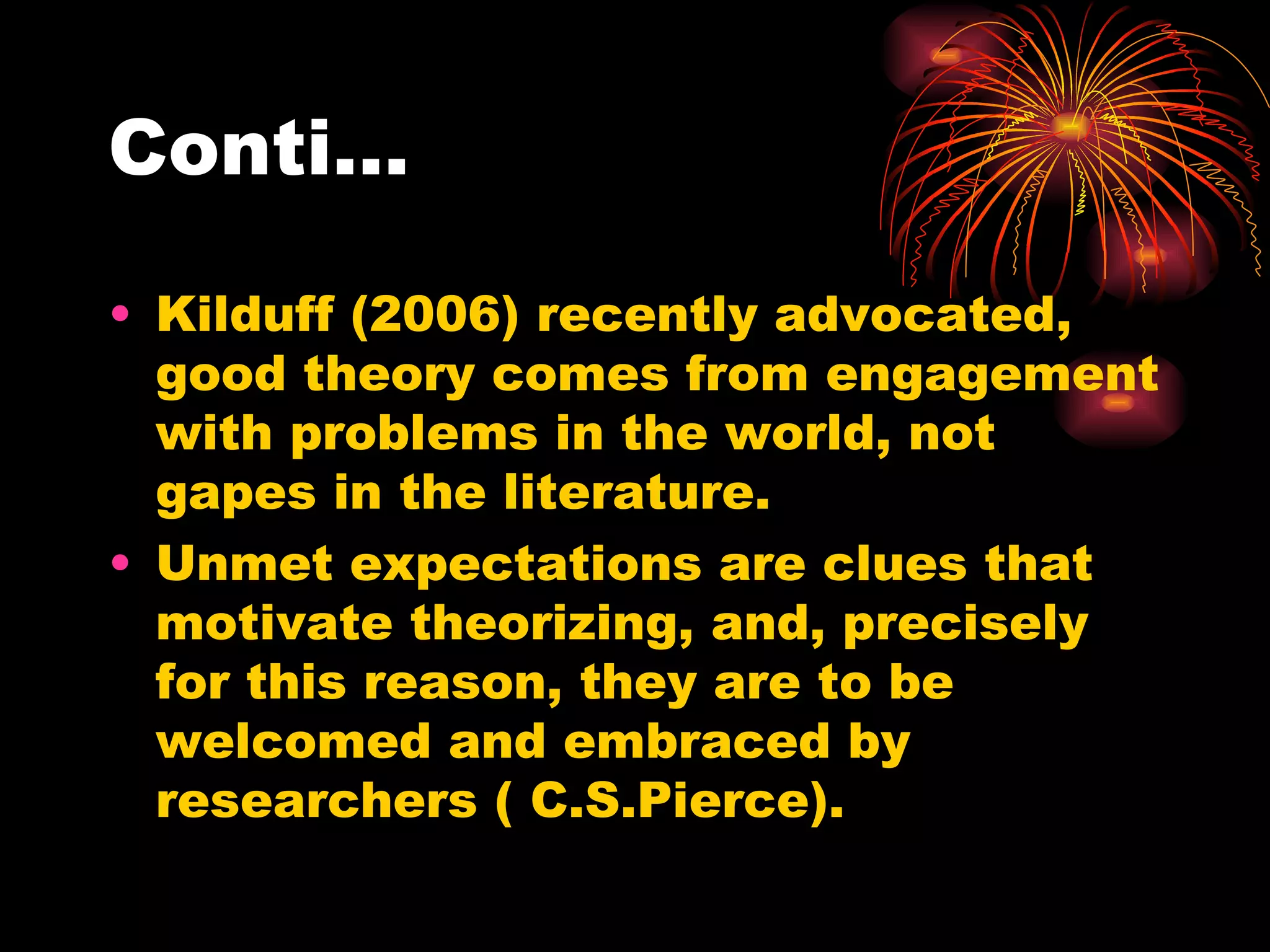 Conti… Kilduff (2006) recently advocated, good theory comes from engagement with problems in the world, not gapes in the literature. Unmet expectations are clues that motivate theorizing, and, precisely for this reason, they are to be welcomed and embraced by researchers ( C.S.Pierce). 