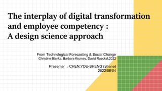 From Technological Forecasting & Social Change
Christine Blanka, Barbara Krumay, David Rueckel,2022
Presenter ：CHEN,YOU-SHENG (Shane)
2022/08/04
The interplay of digital transformation
and employee competency :
A design science approach
 