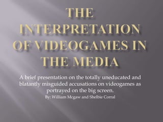 The Interpretation of Videogames in the Media A brief presentation on the totally uneducated and blatantly misguided accusations on videogames as portrayed on the big screen. By: William Mcgaw and Shelbie Corral 