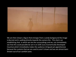 We are then shown a figure that emerges from a sandy background the image
is blurred and is walking directly towards the camera the . This shot is an
establishing shot in which we see the surroundings and we, can immediately
see that this could possible be set in an LEDC (Less Economically Developed
Country) which immediately makes the audience intrigued yet apprehensive
because the customs that we are used to aren't shown and we are almost been
thrown out of our comfort zone.
 