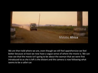 We are then told where we are, even though we still feel apprehensive we feel
better because at least we now have a vague sense of where the movie is. We can
now see that the movie isn't going to be about the woman that we were first
introduced to as she is left is the distant and the camera is now following what
seems to be a safari car.
 
