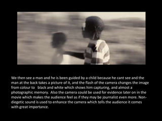 We then see a man and he is been guided by a child because he cant see and the
man at the back takes a picture of it, and the flash of the camera changes the image
from colour to black and white which shows him capturing, and almost a
photographic memory. Also the camera could be used for evidence later on in the
movie which makes the audience feel as if they may be journalist even more. Non-
diegetic sound is used to enhance the camera which tells the audience it comes
with great importance.
 