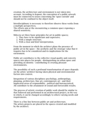 creation, the architecture and environment is not taken into
account. According to Kapoor, the conception of a public artwork
must be connected to issues concerning the 'space outside' and
should not be confined to the object itself.

Interdisciplinary is necessary to therefore observe these works from
a multiple perspectives.
The efforts aim at the encountering a common space exposing a
shared sensitivity.

Milizzia set three basic principles for art in public spaces;
   1. They have to be significiant and expressive.
   2. With a simple structure.
   3. With a clear and brief interpretation.

From the moment in which the architect plans the presence of
public art in the space – the aesthetic and the strategic value that it
requires has to be considered and its implications for the
enviroment.

Public art contributes to the collective visual quality and converts
spaces into places for people - distinguishing an urban space and
providing an identity - contributing to creating pleasant
environments.

The possibility of such a profound transformation of space depends
on the artist/ architect having taken physical and environmental
factors into context.

Integration of various disciplines: psychology, anthropology,
planning, architecture, fine art, contemporary art - and their
implicated areas of responsibility - political and bureaucratical;
All contribute to the attainment of sound and foreseeable results.

The process of artistic creation of public work should be similar to
that followed and performed in an architectural project, in the way
in which, it can be changed accordingly to others varying needs and
requirements.

There is a fine line between public art and architecture.
The artists projects are placed in the spaces created and modified
by the architect.
 