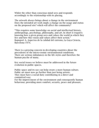Whilst the other than conscious mind sees and responds
accordingly to the relationship with its placing.

The artwork always brings about a change in the environment
Does the intended art work imply a change on the usage and status
on the proposed site? which will affect the community?

“This requires some knowledge on social and intellectual history,
anthropology, psychology, philosophy, and art. In short it requires
knowing how a given group sees and values the world in which they
live and how this vision and values affect their action.”
Rapoport A, Aspectos de la calidad del entrono, La Gaya Ciencia,
Barcelona 1974.


There is a growing concern in developing countries about the
precedents of the micro-cosmic environmental conditions.
There are serious imbalances in the life styles and therefore the
human psyche of many.

Key social issues we believe must be addressed in the future
evolution in public spaces.

Public space and its use can help create a more human culture.
Public art must now go further than just being artistic.
They must have a social duty contributing in a direct and
committed way;
For the improvement of the environment and consequently human
behaviour, providing more comfort, security, peace and pleasure.
 