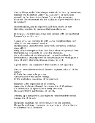 Also buildings as the ‘Bibliotheque Nationale’ in Paris by Dominique
Perrault, the ‘Fondation Cartier’ by Jean Nouvel or the Louvre
pyramid by the Amercian architect Pei – are a few examples.
What has the architecture and the sculpture of previous years have
in common?

The similarities, and distinguishes and their causes of both
disciplines continue to maintain their own character.

In the past, sculpture has always been imbued with the traditional
forms of the architecture.

A same style, was common to both works, complementing each
other, in the monumental mission
The functional union towards these works acquired a dominant
space effect.
Many of these sculptures lose their force when are uprooted from
their primitive location to be located in museums,
the sculptural work was thought and realised based on the
environmental urban space or of the specific place, which gives a
sense of unity, also taking its own essence as well.

A good part of the sculpture of this century is not figurative

Abstract art can be considered the most representative art of this
century
With the Intention to be pure art.
An expression of the artists feelings.
Or the aesthetical experience of the observer.

Sculpture is the expression of an identity,
expressing its beauty through the connection of life & form.
It’s the creation of a prototype in every new work.
The concentrated quintessence of the city

Opening up a perspective allowing us to understand the social
contruction of the art.

The public sculpture has to be open, usefull and common.
The public sculpture represents the search for a cultural history;
With certain social functions.
 