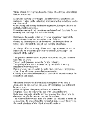 With a shared reference and an experience of collective values from
its own aesthetics.

Each work existing according to the different configurations and
materials related to the industrial processes with which these works
are elaborated.
Overlapping and mixing dissimilar fragments, form possibilities of
metaphorical suggestions.
Extracting an eternity of transitory, archetypal and futuristic forms;
offering new readings that serve the reality.

Maintaining humanities state of creative uncertainty against the
apparent security of the normative state of the art.
waking up the imagination of the viewer that hungers them to
follow their life until the end of this exciting adventure.

Art always offers us a story of how each city/ area sees its self in
relation to its era and its physical enviroment. Speaking of the
strength of the culture.

The qualities and virtues of a space, respond to and, are summed
up by the art work.
The art work becomes symbolic for the collective.
The quality of the space understood by the whole: A strong
important symbolic space.
Public art, now integrated in the collective experience, becomes a
value of social interaction and communication.
Creating a pleasure and commercial centre with extensive areas for
recreation and peace.


When seen from two different disciplines; they try to have a
discussion on the space of the same physical place that is formed
between both.
placed in a plane of equality with the architecture;
sculpture wants to compare its self with the architecture.
It does not compete with the architecture, nor tries to occupy its
dominos: simply they try to compare themselves,
The relationship between both arts cannot be specified in terms of
comparison - to understand the concept, it is necessary to perceive
the poetic placings of the physical manifestations.
 