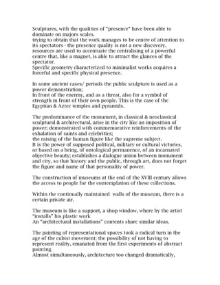 Sculptures, with the qualities of “presence” have been able to
dominate on majors scales.
trying to obtain that the work manages to be centre of attention to
its spectators - the presence quality is not a new discovery.
resources are used to accentuate the centralising of a powerful
centre that, like a magnet, is able to attract the glances of the
spectator.
Specific geometry characterized to minimalist works acquires a
forceful and specific physical presence.

In some ancient cases/ periods the public sculpture is used as a
power demonstration;
In front of the enermy, and as a threat, also for a symbol of
strength in front of their own people. This is the case of the
Egyptian & Aztec temples and pyramids.

The predominance of the monument, in classical & neoclassical
sculptural & architectural, arise in the city like an imposition of
power; demonstrated with commemorative reinforcements of the
exhalation of saints and celebrities;
the raising of the human figure like the supreme subject.
It is the power of supposed political, military or cultural victories,
or based on a being, of ontological permanence, of an incarnated
objective beauty; establishes a dialogue union between monument
and city, so that history and the public, through art, does not forget
the figure and name of that personality of power.

The construction of museums at the end of the XVIII century allows
the access to people for the contemplation of these collections.

Within the continually maintained walls of the museum, there is a
certain private air.

The museum is like a support, a shop window, where by the artist
“installs” his plastic work
An “architectural installations” contents share similar ideas.

The painting of representational spaces took a radical turn in the
age of the cubist movement; the possibility of not having to
represent reality, emanated from the first experiments of abstract
painting.
Almost simultaneously, architecture too changed dramatically,
 
