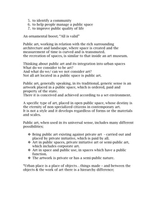 5. to identify a community
   6. to help people manage a public space
   7. to improve public quality of life

An ornamental boost; “All is valid”

Public art, working in relation with the rich surrounding
architecture and landscape, where space is created and the
measurement of time is curved and is transmuted.
the recreation of spaces, is similar to that inside an art museum.

Thinking about public art and its integration into urban spaces
What do we consider to be art?
And what do we/ can we not consider art?
Not all art located in a public space is public art.

Public art, generally speaking, in its traditional, generic sense is an
artwork placed in a public space, which is ordered, paid and
property of the state.
There it is conceived and achieved according to a set environment.

A specific type of art, placed in open public space, whose destiny is
the eternity of non specialized citizens in contemporary art.
It is not a style and it develops regardless of forms or the materials
and scales.

Public art, when used in its universal sense, includes many different
possibilities;

    Being public art existing against private art - carried out and
     placed by private initiative, which is paid by all.
    Art in public spaces, private initiative art or semi-public art,
     which includes corporate art.
    Art in space and public use, in spaces which have a public
     function.
    The artwork is private or has a semi-public nature.

“Urban place is a place of objects…things made – and between the
objects & the work of art there is a hierarchy difference;
 