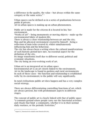 a difference in the quality, the value – but always within the same
category or the same series.” 1

Urban spaces can be defined as in a series of graduations between
public & private.
Art in urban spaces is making up an urban phenonomen.

Public art is made for the citizens & is located in his/ her
environment.
“Works of art” – being monuments or moving objects – make up the
environmental fabric of modern life.
There is always a close relationship between art and the city;
Man and his physical environment created by himself – being a
reflection of man (who created it), whilst simultaneously
influencing him and his behaviour.
The city has always been a setting where the cultural manifestations
of each historic period have met. An essential aspect for the
definition of the city.
Its image transforms itself due to different social, political and
economic situations.
The city being an ever-evolving work of art.

Urban art is an integrated art in urban space
Environmental art is an art closely linked to the environment.
Art in the landscape is found in gardens and rural environments
In each of these cases - the function and relationship is established
with/ by its environment; to the public will vary significantly.

In rural civilisations public art does happen and has a very complex
social strategy.

There are always differentiating controlling functions of art, which
are always present, but with predominant aspects in different
stages.

The concept of public art is closely linked with that of public space
“a common ground where people carry out the functional activities
and rituals that bind a community, whether it is in their normal
daily routines, or the periodic festivities.”

1
    Argan G.C, historia de la ciudad como historia del arte,
 