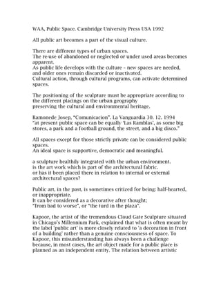 WAA, Public Space. Cambridge University Press USA 1992

All public art becomes a part of the visual culture.

There are different types of urban spaces.
The re-use of abandoned or neglected or under used areas becomes
apparent.
As public life develops with the culture – new spaces are needed,
and older ones remain discarded or inactivated.
Cultural action, through cultural programs, can activate determined
spaces.

The positioning of the sculpture must be appropriate according to
the different placings on the urban geography
preserving the cultural and environmental heritage.

Ramonede Josep, “Comunicacion”. La Vanguardia 30. 12. 1994
“at present public space can be equally ‘Las Ramblas’, as some big
stores, a park and a football ground, the street, and a big disco.”

All spaces except for those strictly private can be considered public
spaces.
An ideal space is supportive, democratic and meaningful.

a sculpture healthily integrated with the urban environment.
is the art work which is part of the architectural fabric.
or has it been placed there in relation to internal or external
architectural spaces?

Public art, in the past, is sometimes critized for being: half-hearted,
or inappropriate.
It can be considered as a decorative after thought;
“from bad to worse”, or “the turd in the plaza”.

Kapoor, the artist of the tremendous Cloud Gate Sculpture situated
in Chicago’s Millennium Park, explained that what is often meant by
the label 'public art' is more closely related to 'a decoration in front
of a building' rather than a genuine consciousness of space. To
Kapoor, this misunderstanding has always been a challenge
because, in most cases, the art object made for a public place is
planned as an independent entity. The relation between artistic
 