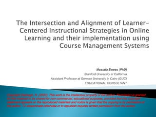 The Intersection and Alignment of Learner-Centered Instructional Strategies in Online Learning and their implementation using Course Management Systems Mostafa Ewees (PhD) Stanford University at California Assistant Professor at German University in Cairo (GUC)  EDUCATIONAL CONSULTANT Copyright Dabbagh, N. (2003). This work is the intellectual property of the author. Permission is granted for this material to be shared for non-commercial, educational purposes, provided that this copyright statement appears on the reproduced materials and notice is given that the copying is by permission of the author. To disseminate otherwise or to republish requires written permission from the author. 