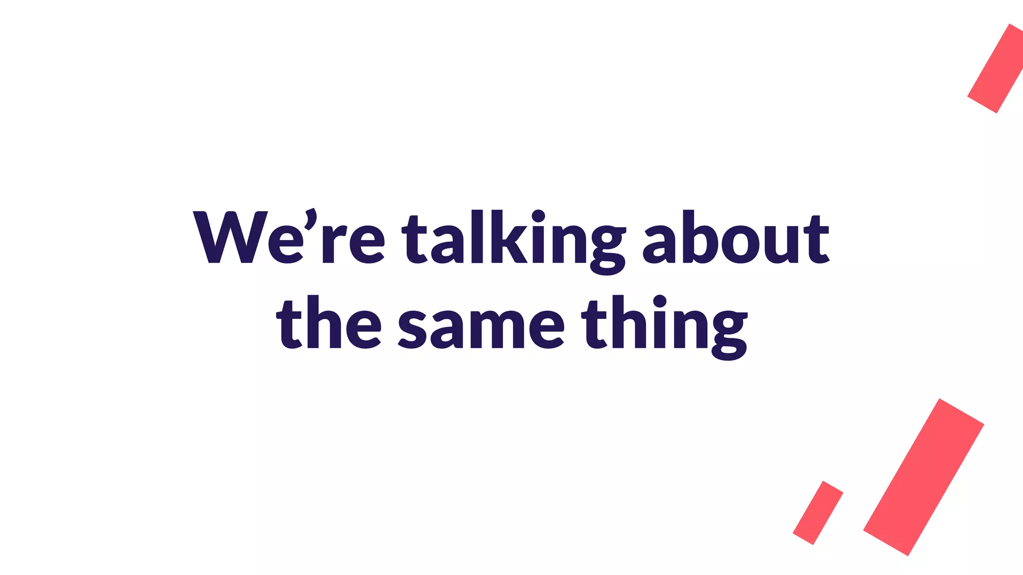 We’re talking about
the same thing
 