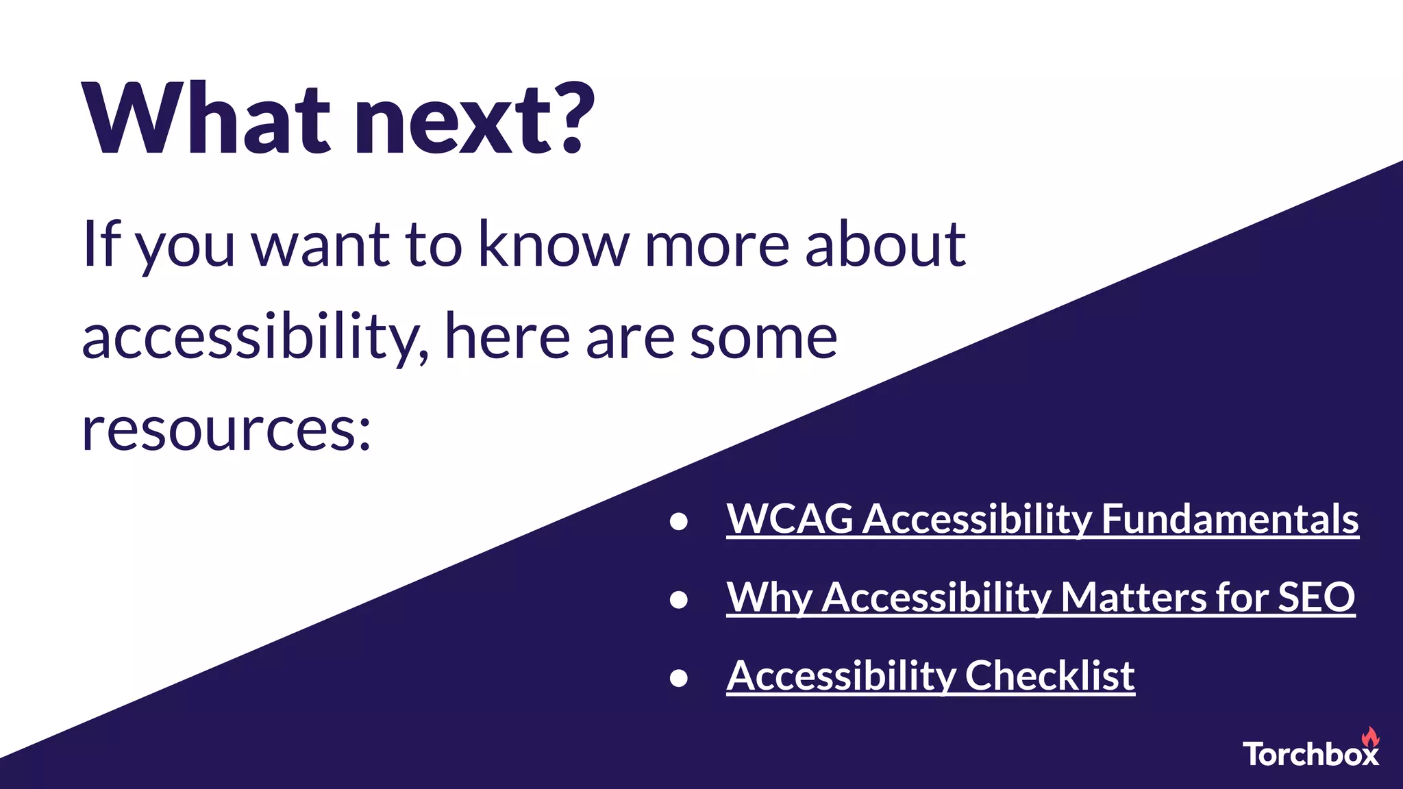 What next?
If you want to know more about
accessibility, here are some
resources:
● WCAG Accessibility Fundamentals
● Why Accessibility Matters for SEO
● Accessibility Checklist
 