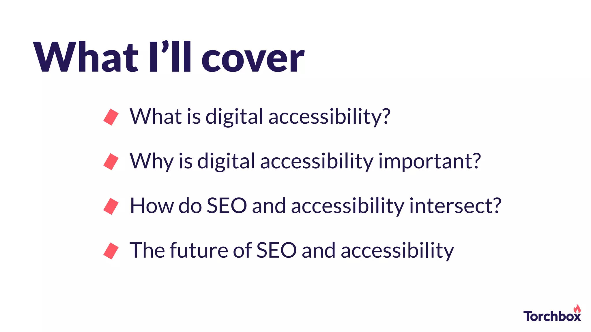 What I’ll cover
What is digital accessibility?
Why is digital accessibility important?
How do SEO and accessibility intersect?
The future of SEO and accessibility
 