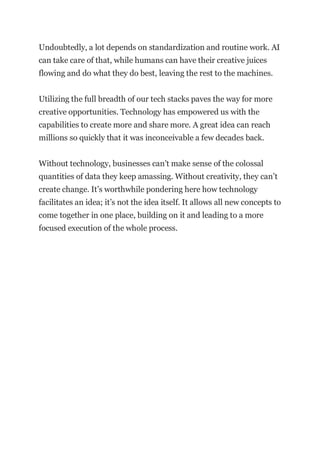 Undoubtedly, a lot depends on standardization and routine work. AI
can take care of that, while humans can have their creative juices
flowing and do what they do best, leaving the rest to the machines.
Utilizing the full breadth of our tech stacks paves the way for more
creative opportunities. Technology has empowered us with the
capabilities to create more and share more. A great idea can reach
millions so quickly that it was inconceivable a few decades back.
Without technology, businesses can’t make sense of the colossal
quantities of data they keep amassing. Without creativity, they can’t
create change. It’s worthwhile pondering here how technology
facilitates an idea; it’s not the idea itself. It allows all new concepts to
come together in one place, building on it and leading to a more
focused execution of the whole process.
 