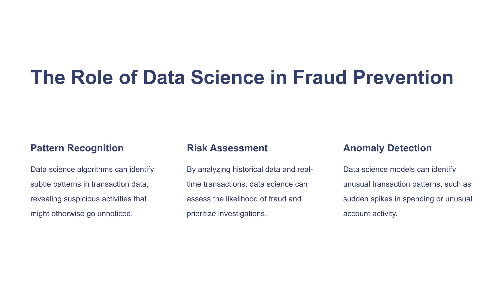 The Role of Data Science in Fraud Prevention
Pattern Recognition
Data science algorithms can identify
subtle patterns in transaction data,
revealing suspicious activities that
might otherwise go unnoticed.
Risk Assessment
By analyzing historical data and real-
time transactions, data science can
assess the likelihood of fraud and
prioritize investigations.
Anomaly Detection
Data science models can identify
unusual transaction patterns, such as
sudden spikes in spending or unusual
account activity.
 