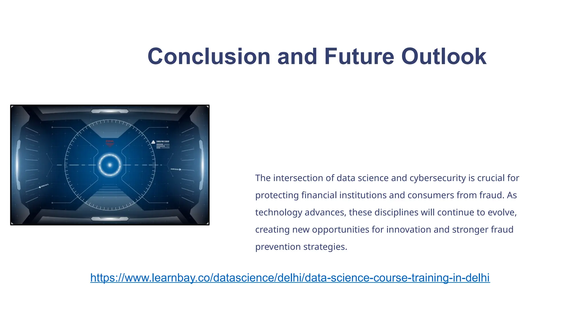 Conclusion and Future Outlook
The intersection of data science and cybersecurity is crucial for
protecting financial institutions and consumers from fraud. As
technology advances, these disciplines will continue to evolve,
creating new opportunities for innovation and stronger fraud
prevention strategies.
https://www.learnbay.co/datascience/delhi/data-science-course-training-in-delhi
 