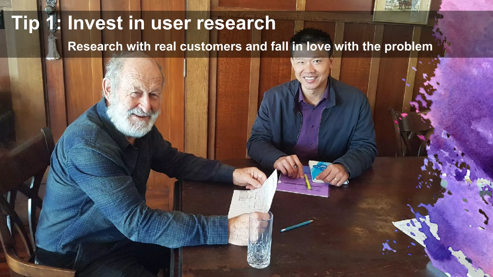 Tip 1: Invest in user research
Research with real customers and fall in love with the problem
 