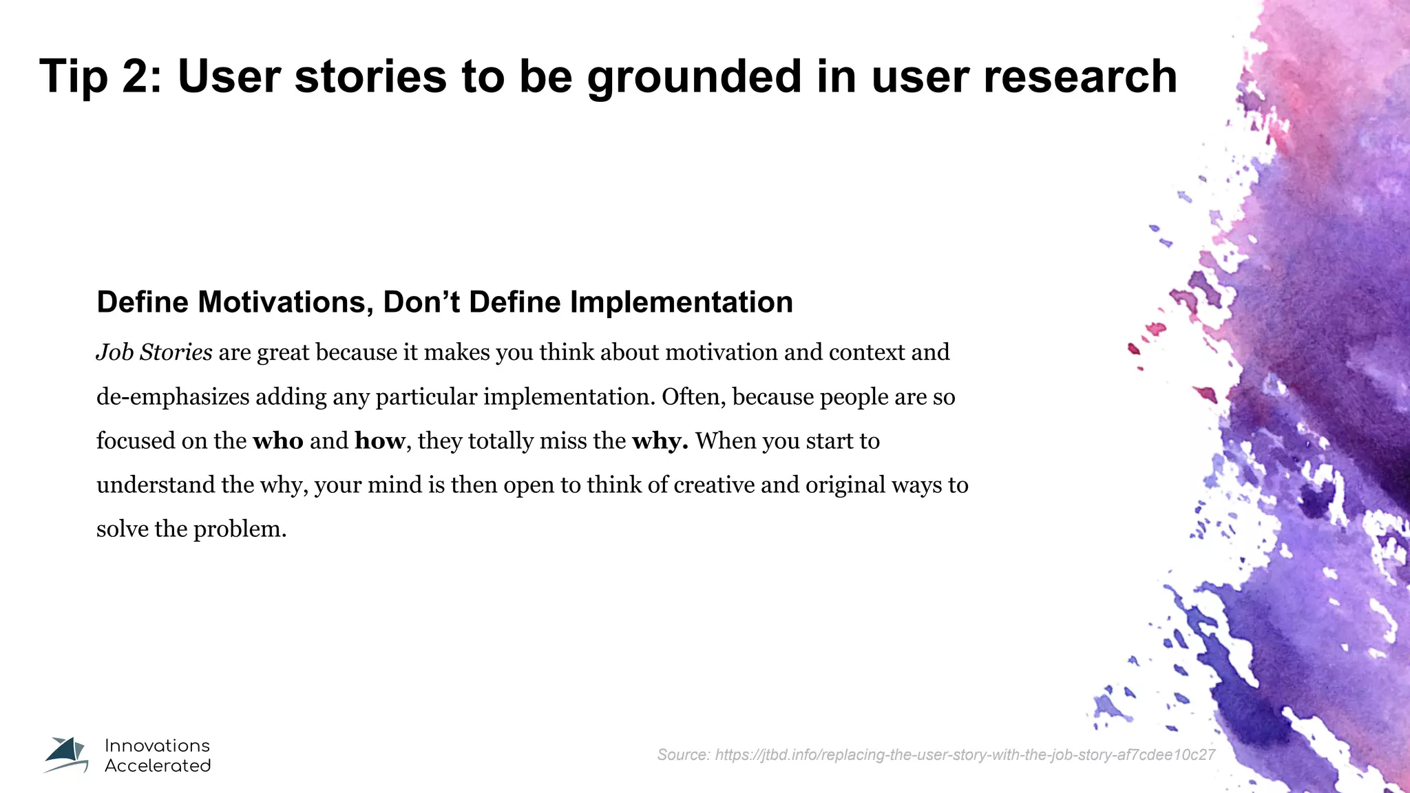 Tip 2: User stories to be grounded in user research
Define Motivations, Don’t Define Implementation
Job Stories are great because it makes you think about motivation and context and
de-emphasizes adding any particular implementation. Often, because people are so
focused on the who and how, they totally miss the why. When you start to
understand the why, your mind is then open to think of creative and original ways to
solve the problem.
Source: https://jtbd.info/replacing-the-user-story-with-the-job-story-af7cdee10c27
 