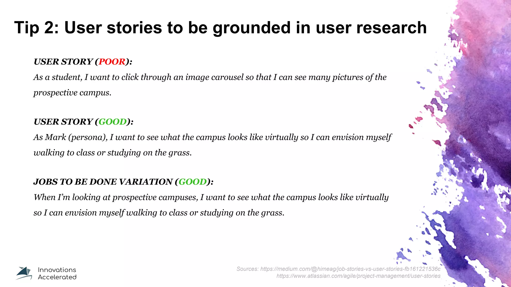 Tip 2: User stories to be grounded in user research
USER STORY (POOR):
As a student, I want to click through an image carousel so that I can see many pictures of the
prospective campus.
USER STORY (GOOD):
As Mark (persona), I want to see what the campus looks like virtually so I can envision myself
walking to class or studying on the grass.
JOBS TO BE DONE VARIATION (GOOD):
When I’m looking at prospective campuses, I want to see what the campus looks like virtually
so I can envision myself walking to class or studying on the grass.
Sources: https://medium.com/@himeag/job-stories-vs-user-stories-fb161221536c
https://www.atlassian.com/agile/project-management/user-stories
 