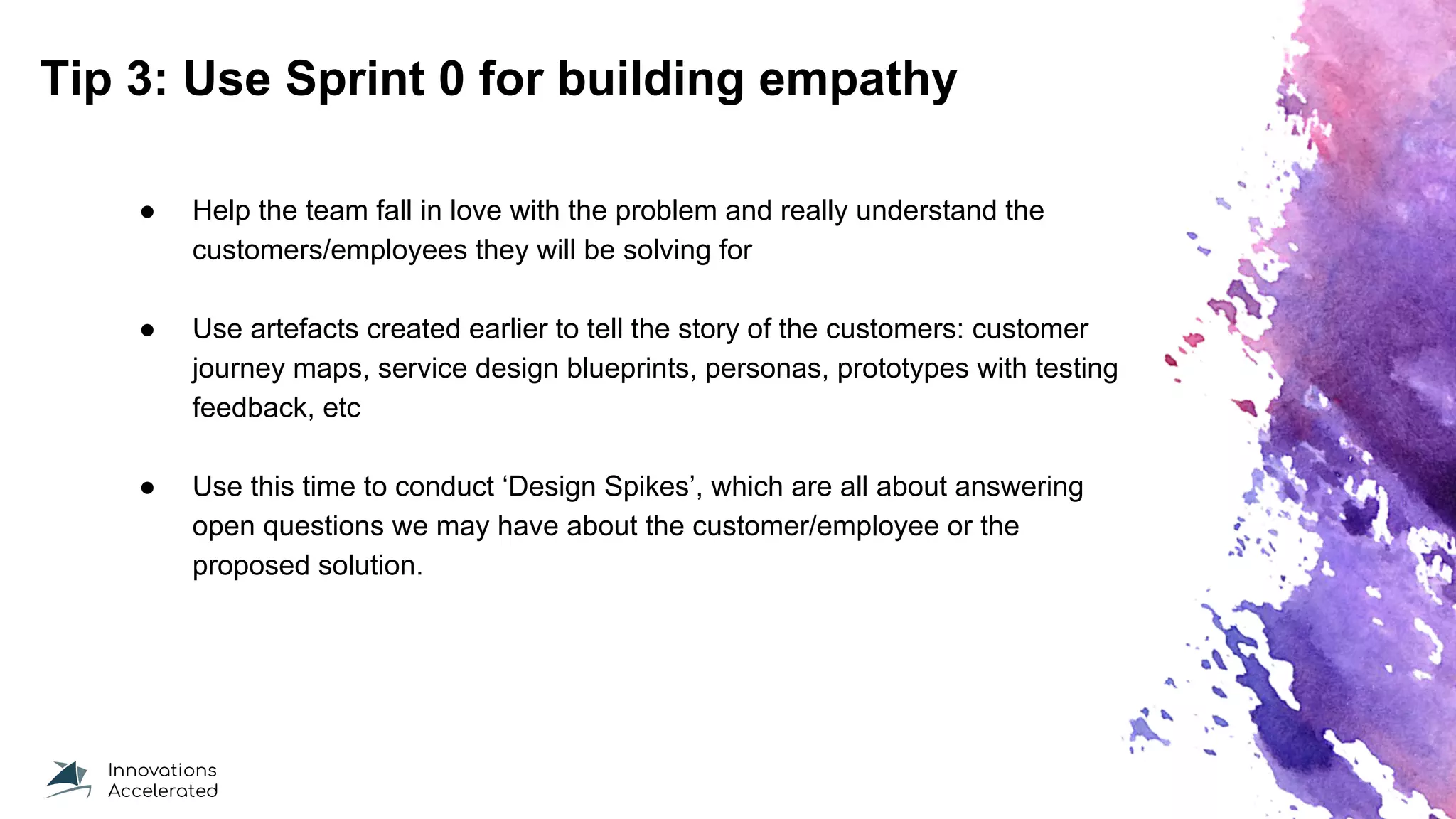 Tip 3: Use Sprint 0 for building empathy
● Help the team fall in love with the problem and really understand the
customers/employees they will be solving for
● Use artefacts created earlier to tell the story of the customers: customer
journey maps, service design blueprints, personas, prototypes with testing
feedback, etc
● Use this time to conduct ‘Design Spikes’, which are all about answering
open questions we may have about the customer/employee or the
proposed solution.
 