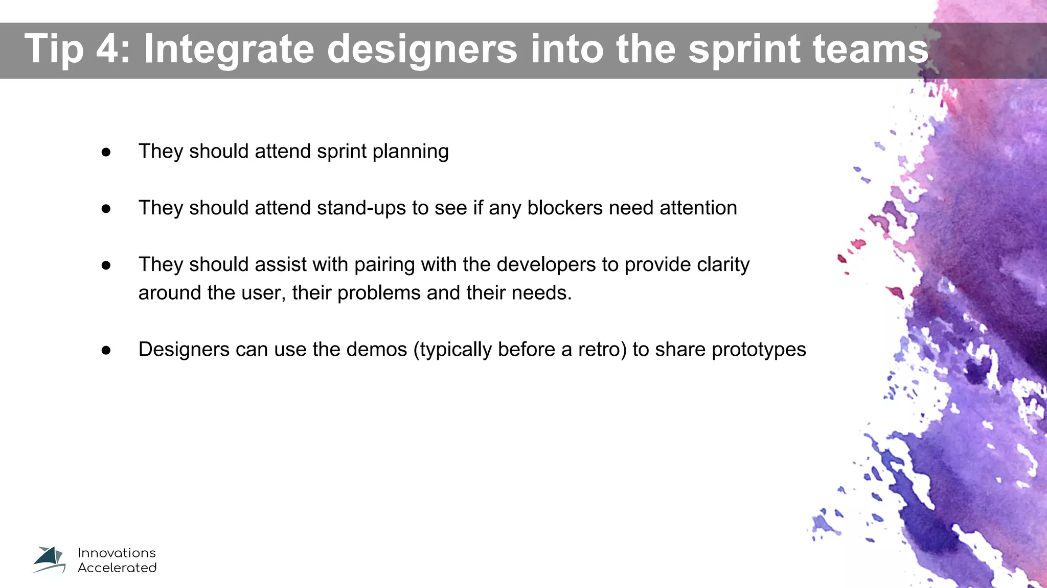 Tip 4: Integrate designers into the sprint teams
● They should attend sprint planning
● They should attend stand-ups to see if any blockers need attention
● They should assist with pairing with the developers to provide clarity
around the user, their problems and their needs.
● Designers can use the demos (typically before a retro) to share prototypes
 