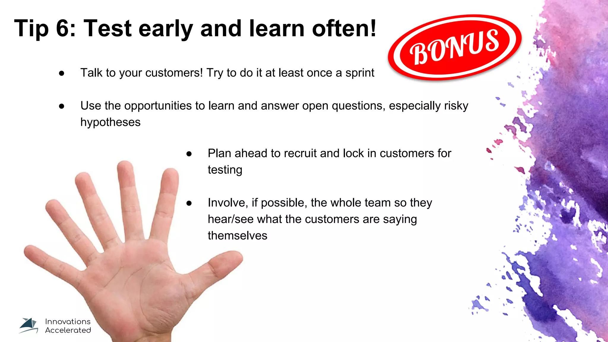Tip 6: Test early and learn often!
● Talk to your customers! Try to do it at least once a sprint
● Use the opportunities to learn and answer open questions, especially risky
hypotheses
● Plan ahead to recruit and lock in customers for
testing
● Involve, if possible, the whole team so they
hear/see what the customers are saying
themselves
BONUS
 