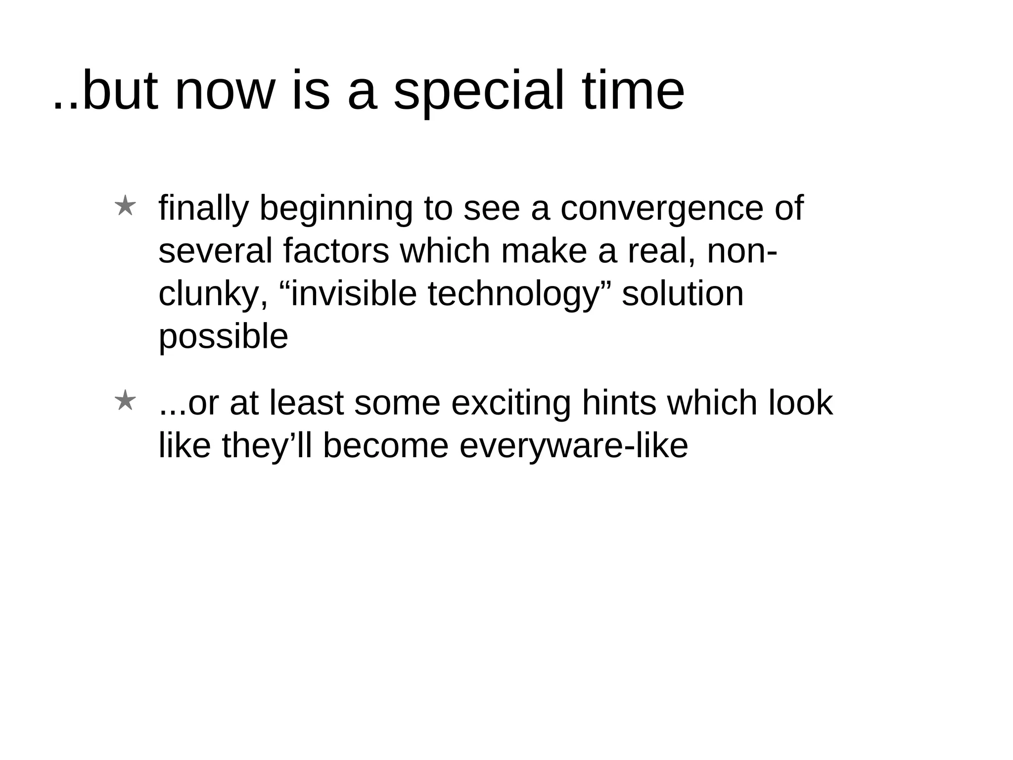 ..but now is a special time finally beginning to see a convergence of several factors which make a real, non-clunky, “invisible technology” solution possible ...or at least some exciting hints which look like they’ll become everyware-like 