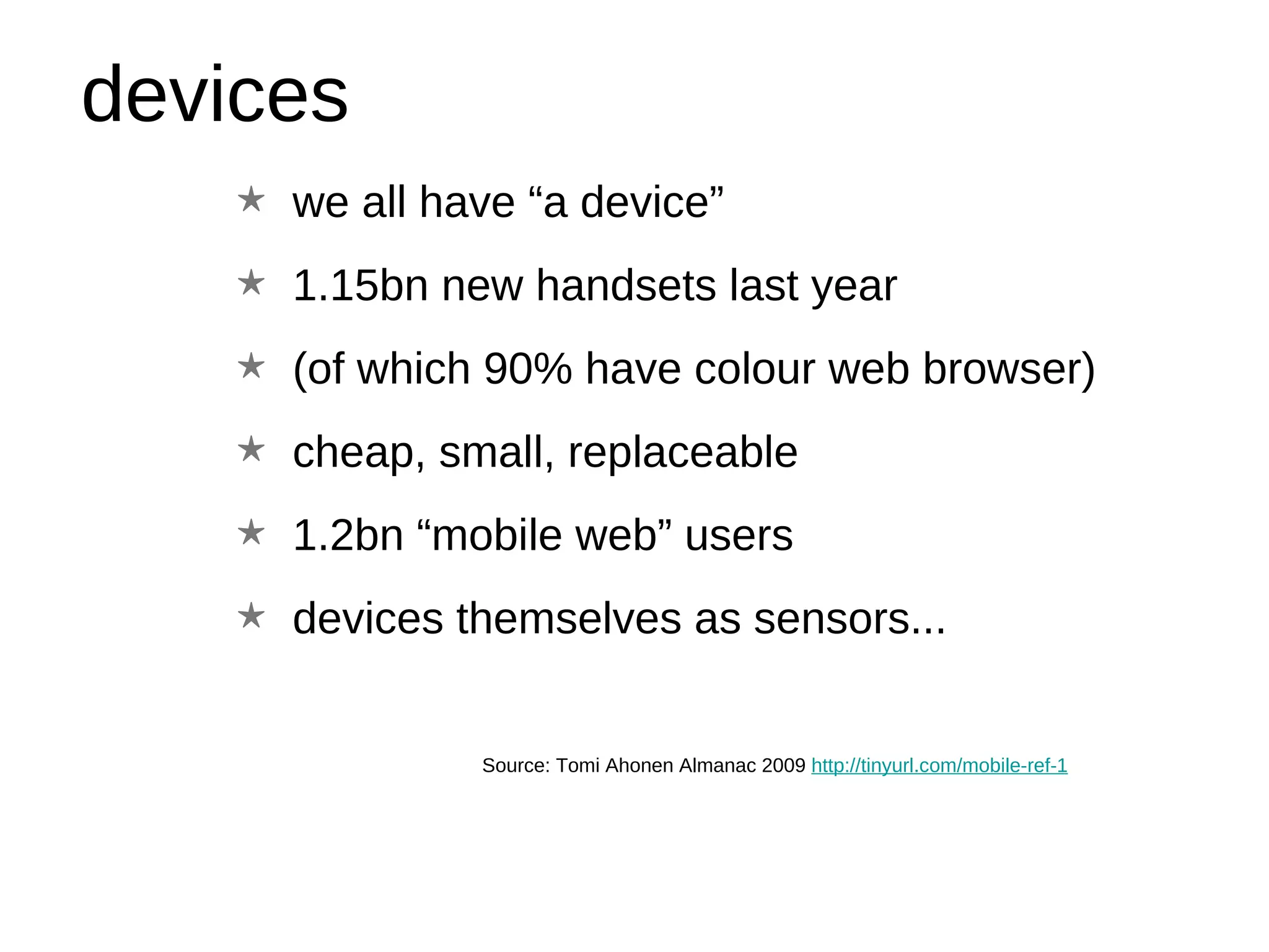 devices Source: Tomi Ahonen Almanac 2009  http://tinyurl.com/mobile-ref-1 we all have “a device” 1.15bn new handsets last year (of which 90% have colour web browser) cheap, small, replaceable 1.2bn “mobile web” users devices themselves as sensors... 