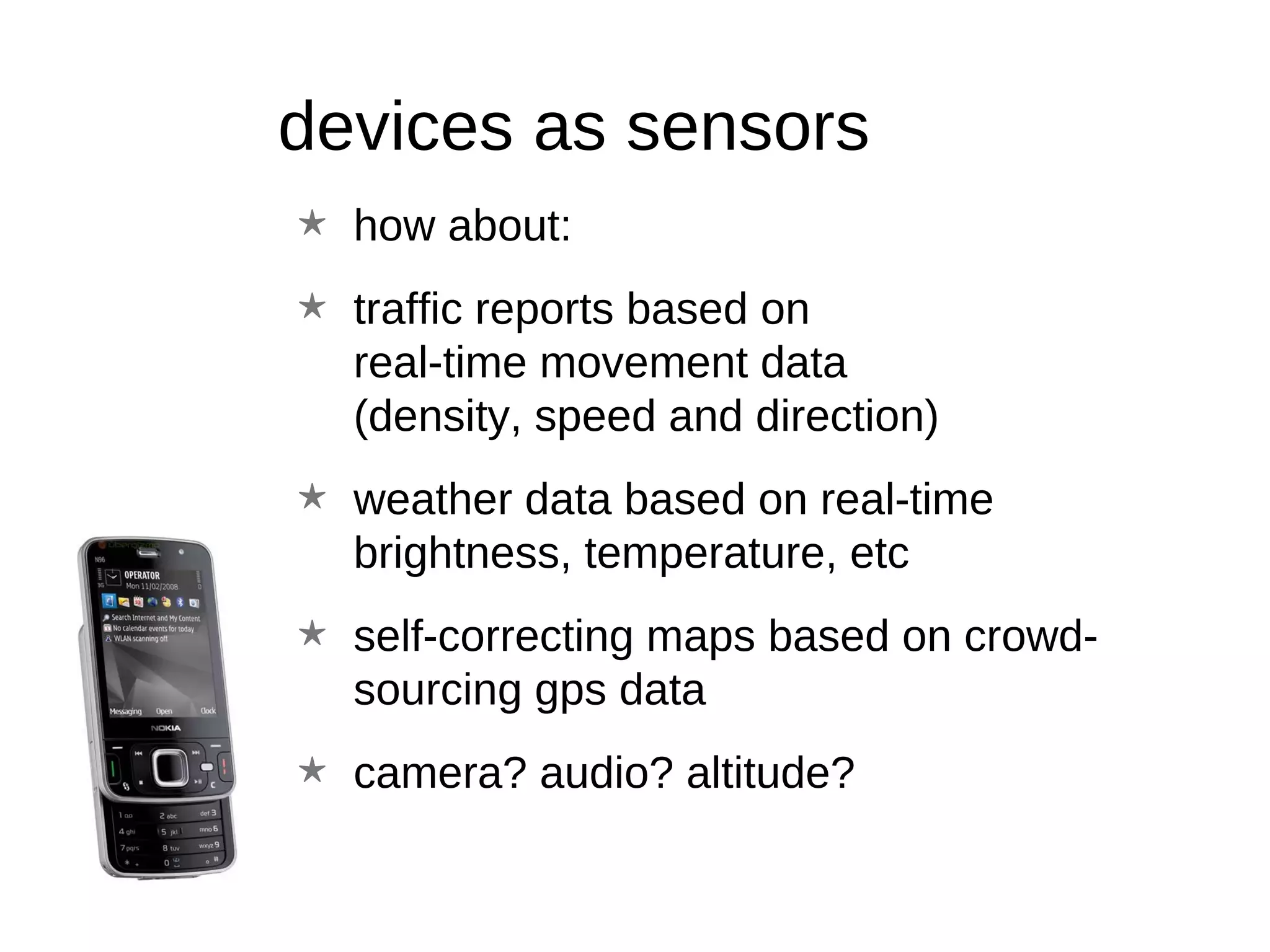 devices as sensors how about: traffic reports based on  real-time movement data  (density, speed and direction) weather data based on real-time brightness, temperature, etc self-correcting maps based on crowd-sourcing gps data camera? audio? altitude?  