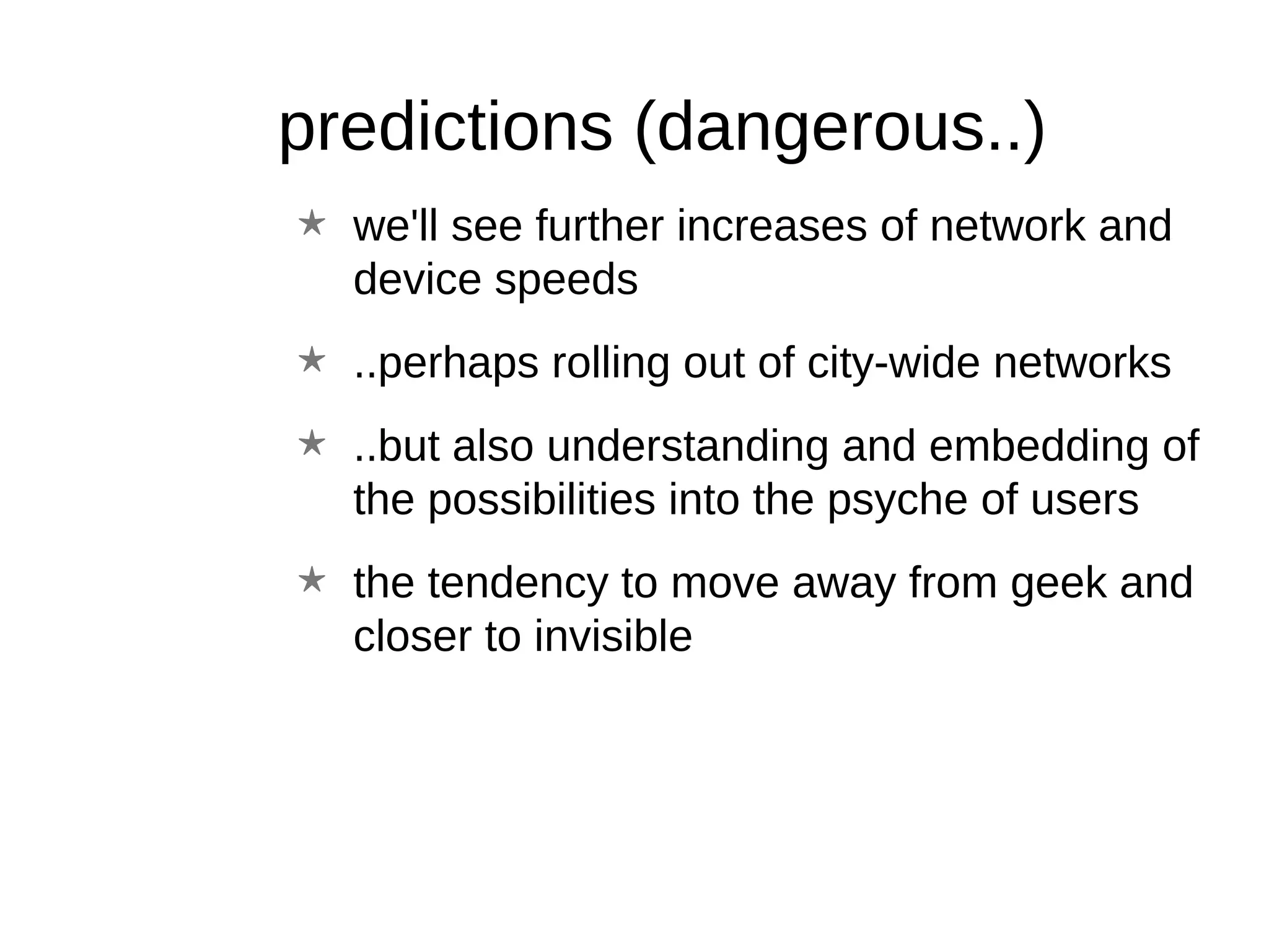 predictions (dangerous..) we'll see further increases of network and device speeds ..perhaps rolling out of city-wide networks ..but also understanding and embedding of the possibilities into the psyche of users the tendency to move away from geek and closer to invisible 