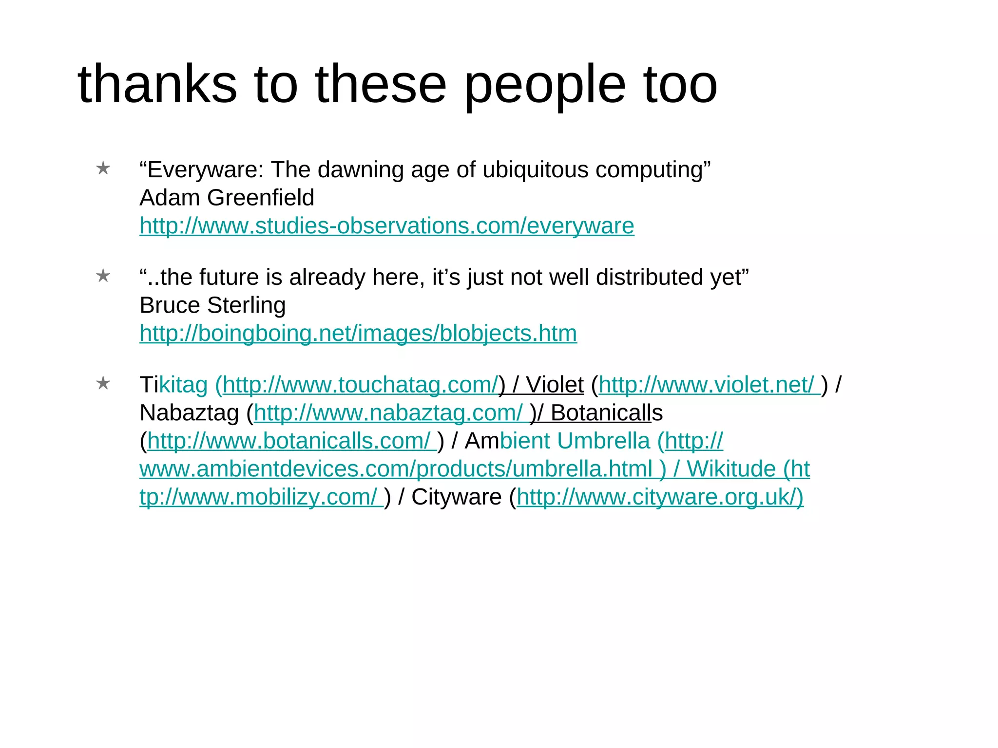 thanks to these people too “ Everyware: The dawning age of ubiquitous computing” Adam Greenfield http://www.studies-observations.com/everyware “ ..the future is already here, it’s just not well distributed yet” Bruce Sterling http://boingboing.net/images/blobjects.htm Ti kitag ( http://www.touchatag.com/ ) / Violet  ( http://www.violet.net/  ) / Nabaztag ( http://www.na baztag.com/  )/ Botanicall s ( http://www.botanicalls.com/  ) / Am bient Umbrella ( http:// www.ambientdevices.com/products/umbre lla.html  ) / Wikitude ( ht tp://www.mobilizy.com/  ) / Cityware ( http ://www.cityware.org.uk/ ) 