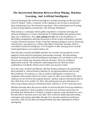 The Intertwined Relation Between Data Mining, Machine
Learning, And Artificial Intelligence
Latest technologies like artificial intelligence, machine learning are the new hype
in the IT market. Today, a majority of the companies are striving to incorporate
these technologies into their business operations. These technologies are focusing
on discovering adaption mechanisms with utilizing intelligence.
Data mining is a technique which applies algorithms of machine learning and
artificial intelligence to extract information by finding hidden data patterns in the
large sets of databases. Also, data mining services serve the foundation of
knowledge management and help businesses with the critical information required
to make informed decisions. Some of the data mining techniques such as clustering,
classification, association etc. utilizes algorithms of machine learning which is
correlated to artificial intelligence. Few examples of data mining process include
search applications, text summarization, etc.
Once the data is mined and hidden patterns are revealed, the hypotheses can be
applied to both artificial intelligence and machine learning. The data mining,
machine learning and, artificial intelligence techniques are correlated in such a way
that one can’t define any hierarchy between the three. They have different
applications instead. The symbiotic relationships between them develop a
combination of methods which can be used to get accurate results.
Over the years, artificial intelligence and data mining techniques are manifesting
their potential in various business domains by recognizing patterns and solving
their problems. For instance, we know artificial intelligence in reference to
computers and systems which can resolve issues by their own solutions. But these
solutions are not fed into the program directly, instead, requires information/data in
the coded form to be used by AI. Here, data mining process gets dominance in
terms of providing necessary information/data, statistics to AI for resolving issues.
Machine learning takes this process ahead. It extracts the data from large databases
and detects patterns to help a machine to develop new solutions and actions by
providing that information. Certainly, a machine requires some parameters so as to
become able to read and access new data. This is done by deploying data mining
techniques and creating algorithm through AI to develop models for predicting
outcomes. And AI uses those developed models and other algorithms to behave
intelligently.
 